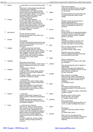 GRE List Title                                                                              Vocabulary Wizard 6.7 (Vocabulary Wizard) ¨Ï1995-2005 Prosigner 08/09/24 PM03:30 page 8/50


         168     captious        a. capt(=take)+i(=s.e.)+ous(=having the quality      178   cavil                     v.
                                 of)                                                                                  make frivolous objections
                                 finding fault or making protests especially about                                    I respect your sensible criticisms, but I dislike
                                 unimportant points; faultfinding                                                     the way you cavil about unimportant details.
                                 He dismissed all of my carefully formulated                                          [+] carp, dissent
                                 criticisms with the casual rejoinder that I was      179   celibate                  a.
                                 being "unreasonably captious ".; His criticisms                                      unmarried; abstaining from sexual intercourse
                                 were always captious and frivolous, never                                            The perennial bachelor vowed to remain
                                 offering constructive suggestions.                                                   celibate.
                                 [+] carping, faultfinding
         169     carnage         n. carn(=flesh)+age(=collective)                     180   censor                    n.
                                 killing of many people; destruction of life                                          overseer of marals; person who reads to
                                 The carnage caused on our streets and                                                eliminate inappropriate remar
                                 highways each year by careless driving has                                           Soldiers dislike having their mail read by a
                                 become a major national scandal.; The carnage                                        censor but understand the need for this
                                 that can be caused by atomic warfare adds to                                         precaution.
                                 the responsibilities of our statesmen.
                                 [+] butchery, slaughter                              181   censure                   n.v.
                                                                                                                      blame; criticize
         170     carte blanche   n.                                                                                   He was censured for his inappropriate behavior.
                                 unlimited authority or freedom                                                       [+] condemn, denounce, denunciate, rebuke,
                                 Use your own discretion in this matter; I give                                       reprehend, reprimand, reproach, reprobate,
                                 you carte blanche.                                                                   reprove; [-] commend
                                                                                      182   cessation                 n.
         171     cascade         n.                                                                                   stopping
                                 small waterfall                                                                      The workers threatened a cessation of all
                                 We could not appreciate the beauty of the many                                       activities if their demands were not met.
                                 cascades as we made detours around each of                                           [+] cease, termination; [-] commencement
                                 them to avoid getting wet.                           183   chafe                     v.
                                 [+] cataract                                                                         warm by rubbing; make sore by rubbing
         172     castigate       v. cast(=pure)+ig(=drive)+ate(=make)                                                 The collar chafed his neck.
                                 punish severely with blows or by criticizing                                         [+] abrade, excoriate; irritate, scratch
                                 In Gulliver's Travels and other books, Jonathan      184   chaff                     n.
                                 Swift castigated the human race for its follies                                      worthless products of an endeavor
                                 and wickedness.; Sensitive seven to mild                                             When you separate the wheat from the chaff,
                                 criticism, Woolf could not bear the castigation                                      be sure you throw out the chaff.
                                 which she found in certain reviews.
                                 [+] chastise                                         185   chagrin                   n.
                                                                                                                      vexation; disappointment
         173     castigation     n.                                                                                   Her refusal to go with us filled us with chagrin.
                                 punishment; severe criticism                                                         [+] mortification
                                 Sensitive even to mild criticism, Woolf could not    186   charisma                  n.
                                 bear the castigation which she found in certain                                      divine gift; great popular charm or appeal of a
                                 reviews.                                                                             political leader
                                 [+] chastisement; [-] affection                                                      Political commentators have deplored the
         174     cataclysm       n. clysm(=wash)                                                                      importance of a candidate's charisma in these
                                 sudden and violent change; deluge; upheaval                                          days of television campaigning.
                                 A cataclysm such as the French Revolution                                            [+] charm, fascination
                                 affects all countries.                               187   charlatan                 n.
                                 [+] deluge, inundation, overflow, spate; calamity,                                   quack; pretender to knowledge
                                 catastrophe, misadventure, tragedy                                                   Because he was unable to substantiate his
                                                                                                                      claim that he had found a cure for the dread
         175     catalyst        n. lys(=to loose)                                                                    disease, he was called a charlatan by his
                                 a combination which starts a reaction; agent                                         colleagues.
                                 which brings about a chemical change while it                                        [+] mountebank, quack
                                 remains unchanged                                    188   chaste                    a.
                                 Many chemical reactions cannot take place                                            pure
                                 without the presence of a catalyst .; Many                                           Her chaste and decorous garb was
                                 chemical reactions cannot take place without                                         appropriately selected for the solemnity of the
                                 the presence of a catalyst.                                                          occasion.
                                                                                                                      [+] decent, immaculate, stainless, unblemished,
                                                                                                                      undefiled, unsullied
         176     catharsis       n. hars(=pure)                                       189   chasten                   v.
                                 outlet for strong emotion; emptying of the                                           discipline; punish in order to correct
                                 bowels; purging or cleansing of any passage of                                       Whom God loves, God chastens.
                                 the body                                                                             [+] castigate, chastise, punish
                                 Aristotle maintained that tragedy created a          190   chauvinist                n.
                                 catharsis by purging the soul of base concepts.                                      blindly devoted patriot
                                 [+] purification, purgation                                                          A chauvinist cannot recognize any faults in his
                                                                                                                      country, no matter how flagrant they may be.
         177     caustic         a. caust(=burn)+ic(=nature of)
                                 able to burn or destroy by chemical action;          191   choleric                  a.
                                 acrid; sarcastic; burning; sarcastically biting                                      hot-tempered
                                 If any of the caustic material gets on your                                          His flushed, angry face indicated a choleric
                                 clothing, wash it off immediately with lukewarm                                      nature.
                                 water to prevent it from eating away the fabric.;                                    [+] irascible, testy, touchy
                                 The critic's caustic remarks angered the             192   chronicle                 v.
                                 hapless actors who were the subjects of his                                          report; record (in chronological order)
                                 sarcasm.                                                                             The gossip columnist was paid to chronicle the
                                 [+] incisive, mordacious, mordant, pungent,                                          latest escapades of the socially prominent
                                 sarcastic, scathing, stinging, trenchant; [-]                                        celebrities.
                                 innocuous




      PDF Creator - PDF4Free v2.0                                                                        http://www.pdf4free.com
 