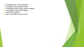 30. I'm going to be a store assistant
31. he's going to be a social worker
32. I'm going to work to be a plastic surgeon
33. he is going to be a travel agent
34. could I be a waiter?
35. I go to the baker on the corner
 
