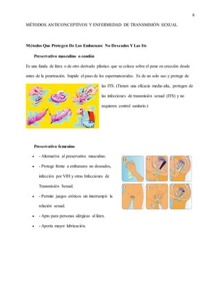 6
MÉTODOS ANTICONCEPTIVOS Y ENFERMEDAD DE TRANSMISIÓN SEXUAL
Métodos Que Protegen De Los Embarazos No Deseados Y Las Its
Preservativo masculino o condón
Es una funda de látex o de otro derivado plástico que se coloca sobre el pene en erección desde
antes de la penetración. Impide el paso de los espermatozoides. Es de un solo uso y protege de
las ITS. (Tienen una eficacia media-alta, protegen de
las infecciones de transmisión sexual (ITS) y no
requieren control sanitario.)
Preservativo femenino
 - Alternativa al preservativo masculino.
 - Protege frente a embarazos no deseados,
infección por VIH y otras Infecciones de
Transmisión Sexual.
 - Permite juegos eróticos sin interrumpir la
relación sexual.
 - Apto para personas alérgicas al látex.
 - Aporta mayor lubricación.
 