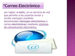 *Correo Electrónico
(en inglés: e-mail), es un servicio de red
que permite a los usuarios enviar y
recibir mensajes (también
denominados mensajes electrónicos o
cartas electrónicas) mediante sistemas
de comunicación electrónico.

 