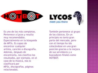 Es uno de los más completos.
Pertenece a Lycos y resulta
muy recomendable.
Especialmente en la búsqueda
de MP3s. Es capaz de
encontrar cualquier
artista, canción o discografía.
Además, después de
encontrarlo, nos clasifica los
resultados, por ejemplo, en el
caso de la música, nos lo
clasificará por
MP3s, discografías, páginas
relacionadas.

También pertenece al grupo
de los clásicos. En un
principio no tenía gran
parte del mercado, pero
con el tiempo ha ido
colocándose en una gran
posición gracias a la mejora
de sus servidores y a
buscadores filiales como
HOTBOT.

 