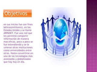 Objetivos
en sus inicios fue con fines
bélicos(militares), en los
Estados Unidos y se llamo
ARPANET. Fue una red que
les permitió compartir
información de manera
mas eficaz, poco a poco se
fue extendiendo y se le
unieron otras instituciones
como universidades entre
otras. Hasta convertirse en
una de las tecnologías más
avanzadas y globalizadas
que hay hoy en día.

 
