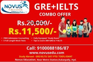 COMBO OFFER
Rs.20,000/-
- FREE Admission Counselling
- 5 Full Lengt h Mock Test s
- Fully Equipped "St udy Room"
- Tips t o score 300+GRE & 7+IELTS
Rs.11,500/ -
Call: 9100088186/87
www.novusedu.com
St udy Abroad - GRE/IELTS/ SAT/ PTE/ TOEFL/GMAT
Novus Educat ion, Near Met ro St at ion,Kukat pally, Hyd.
GRE+IELTS
 