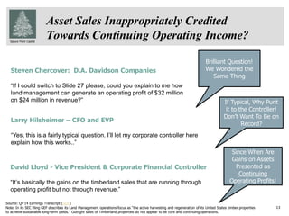 Spruce Point Capital
If Typical, Why Punt
it to the Controller!
Don’t Want To Be on
Record?
Asset Sales Inappropriately Credited
Towards Continuing Operating Income?
Steven Chercover: D.A. Davidson Companies
“If I could switch to Slide 27 please, could you explain to me how
land management can generate an operating profit of $32 million
on $24 million in revenue?”
Larry Hilsheimer – CFO and EVP
“Yes, this is a fairly typical question. I’ll let my corporate controller here
explain how this works..”
David Lloyd - Vice President & Corporate Financial Controller
“It’s basically the gains on the timberland sales that are running through
operating profit but not through revenue.”
13
Brilliant Question!
We Wondered the
Same Thing
Since When Are
Gains on Assets
Presented as
Continuing
Operating Profits!
Source: Q4’14 Earnings Transcript (here)
Note: In its SEC filing GEF describes its Land Management operations focus as “the active harvesting and regeneration of its United States timber properties
to achieve sustainable long-term yields.” Outright sales of Timberland properties do not appear to be core and continuing operations.
 
