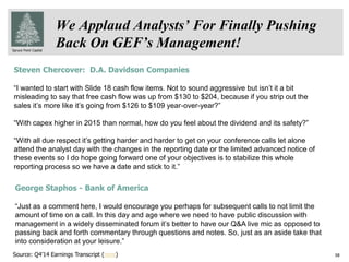 Spruce Point Capital
38
We Applaud Analysts’ For Finally Pushing
Back On GEF’s Management!
Steven Chercover: D.A. Davidson Companies
“I wanted to start with Slide 18 cash flow items. Not to sound aggressive but isn’t it a bit
misleading to say that free cash flow was up from $130 to $204, because if you strip out the
sales it’s more like it’s going from $126 to $109 year-over-year?”
“With capex higher in 2015 than normal, how do you feel about the dividend and its safety?”
“With all due respect it’s getting harder and harder to get on your conference calls let alone
attend the analyst day with the changes in the reporting date or the limited advanced notice of
these events so I do hope going forward one of your objectives is to stabilize this whole
reporting process so we have a date and stick to it.”
George Staphos - Bank of America
“Just as a comment here, I would encourage you perhaps for subsequent calls to not limit the
amount of time on a call. In this day and age where we need to have public discussion with
management in a widely disseminated forum it’s better to have our Q&A live mic as opposed to
passing back and forth commentary through questions and notes. So, just as an aside take that
into consideration at your leisure.”
Source: Q4’14 Earnings Transcript (here)
 