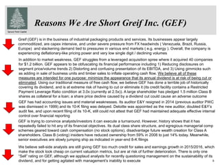Spruce Point Capital
6
Reasons We Are Short Greif Inc. (GEF)
In addition to market weakness, GEF struggles from a leveraged acquisition spree where it acquired 40 companies
for $1.2 billion. GEF appears to be obfuscating its financial performance including 1) Reducing disclosures on
segment price/volume trends 2) Distorting and confusing presentation of its EBITDA, and 3) Using gimmicks such
as adding in sale of business units and timber sales to inflate operating cash flow. We believe all of these
measures are intended for one purpose: minimize the appearance that its annual dividend is at risk of being cut or
eliminated. Using our traditional measure of free cash flow, we believe GEF has done a terrible job of historically
covering its dividend, and is at extreme risk of having to cut or eliminate it (its credit facility contains a Restricted
Payment Leverage Ratio condition at 3.0x (currently at 2.5x)). A large shareholder has pledged 1.5 million Class B
shares as collateral for a loan; a share price decline caused by a dividend cut could cause an adverse outcome
GEF has had accounting issues and material weaknesses. Its auditor E&Y resigned in 2014 (previous auditor PWC
was dismissed in 1999) and its 10-K filing was delayed. Deloitte was appointed as the new auditor, doubled E&Y’s
audit fee, and upon recent filing of its 10-K, still could not attest that GEF had maintained adequate effective internal
control over financial reporting
GEF is trying to convince analysts/investors it can execute a turnaround. However, history shows that it has
repeatedly failed to hit any of its financial objectives. Its dual class share structure, and egregious managerial comp
schemes geared toward cash compensation (no stock options), disadvantage future wealth creation for Class A
shareholders. Class B (voting) insiders have reduced ownership from 59% in 2008 to just 14% today. Meanwhile,
senior executives are slowly jumping ship as indicated in year-end 8-K filings
Greif (GEF) is in the business of industrial packaging products and services. Its businesses appear largely
commoditized, are capex intensive, and under severe pressure from FX headwinds ( Venezuela, Brazil, Russia,
Europe) and slackening demand tied to pressures in various end markets ( e.g. energy ). Overall, the company is
experiencing deflationary-like pricing power and very low single digit / declining volumes
We believe sell-side analysts are still giving GEF too much credit for sales and earnings growth in 2015/2016, which
make the stock look cheap on current valuation metrics, but are at risk of further deterioration. There is only one
“Sell” rating on GEF, although we applaud analysts for recently questioning management on the sustainability of its
dividend, and for getting agitated with management’s inability to execute
 