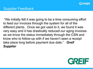 18© 2015 The Hackett Group, Inc. All rights reserved. Reproduction of this document or any portion thereof without prior written consent is prohibited.
Supplier Feedback
“We initially felt it was going to be a time consuming effort
to feed our invoices through the system for all of the
different plants. Once we got used to it, we found it was
very easy and it has drastically reduced our aging invoices
as we know the status immediately through the CSN and
know who to follow-up with if we haven’t seen a receipt
take place long before payment due date.” Greif
Supplier
 