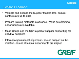 19© 2015 The Hackett Group, Inc. All rights reserved. Reproduction of this document or any portion thereof without prior written consent is prohibited.
Fresh Market Story
• Validate and cleanse the Supplier Master data, ensure
contacts are up-to-date
• Prepare training materials in advance. Make sure training
opportunities are available
• Make Coupa and the CSN a part of supplier onboarding for
all NEW suppliers
• Internal organizational alignment - secure support on the
initiative, ensure all critical departments are aligned
Lessons Learned
 