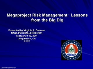 Megaproject Risk Management: Lessons
                  from the Big Dig

          Presented by Virginia A. Greiman
            NASA PM CHALLENGE 2011
                February 9-10, 2011
                  Long Beach, CA
                       © 2010




Used with permission
 
