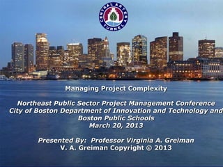 Managing Project Complexity

  Northeast Public Sector Project Management Conference
City of Boston Department of Innovation and Technology and
                   Boston Public Schools
                      March 20, 2013

       Presented By: Professor Virginia A. Greiman
             V. A. Greiman Copyright © 2013
 