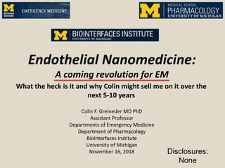 Endothelial Nanomedicine:
A coming revolution for EM
Colin F. Greineder MD PhD
Assistant Professor
Departments of Emergency Medicine
Department of Pharmacology
BioInterfaces Institute
University of Michigan
November 16, 2018
What the heck is it and why Colin might sell me on it over the
next 5-10 years
Disclosures:
None
 