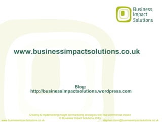 www.businessimpactsolutions.co.uk



                                          Blog:
                      http://businessimpactsolutions.wordpress.com




                    Creating & implementing insight led marketing strategies with real commercial impact
                                            © Business Impact Solutions 2013
www.businessimpactsolutions.co.uk                                                 stephen.dann@businessimpactsolutions.co.uk
 