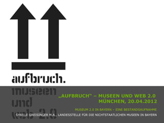 „AUFBRUCH“ – MUSEEN UND WEB 2.0
                                    MÜNCHEN, 20.04.2012
                                 MUSEUM 2.0 IN BAYERN – EINE BESTANDSAUFNAHME
SYBILLE GREISINGER M.A., LANDESSTELLE FÜR DIE NICHTSTAATLICHEN MUSEEN IN BAYERN
 