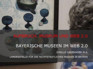 AUFBRUCH. MUSEUM UND WEB 2.0  BAYERISCHE MUSEEN IM WEB 2.0  SYBILLE GREISINGER M.A.  LANDESSTELLE FÜR DIE NICHTSTAATLICHEN MUSEEN IN BAYERN   
