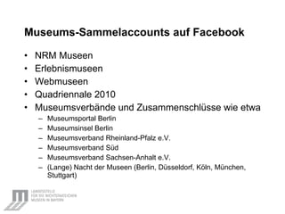 Museums-Sammelaccounts auf Facebook   NRM Museen Erlebnismuseen Webmuseen Quadriennale 2010 Museumsverbände und Zusammenschlüsse wie etwa Museumsportal Berlin Museumsinsel Berlin Museumsverband Rheinland-Pfalz e.V. Museumsverband Süd Museumsverband Sachsen-Anhalt e.V. (Lange) Nacht der Museen (Berlin, Düsseldorf, Köln, München, Stuttgart) 