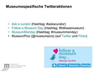 Museumsspezifische Twitteraktionen Ask  a  curator   (Hashtag: #askacurator) Follow  a Museum Day  (Hashtag: #followamuseum) MuseumMonday  (Hashtag: #museummonday) MuseumPics (@museumpics) (auf  Twitter  und  Flickr ) 
