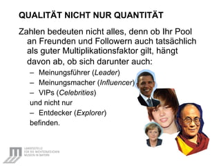 QUALITÄT NICHT NUR QUANTITÄT   Zahlen bedeuten nicht alles, denn ob Ihr Pool an Freunden und Followern auch tatsächlich als guter Multiplikationsfaktor gilt, hängt davon ab, ob sich darunter auch:   Meinungsführer ( Leader ) Meinungsmacher   ( Influencer ) VIPs ( Celebrities ) und nicht nur Entdecker ( Explorer ) befinden. 
