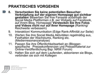 PRAKTISCHES VORGEHEN 8. Verschenken Sie keine potentiellen Besucher:   Verknüpfung auf der eigenen Homepage gut sichtbar gestalten /  Bewerben Sie Ihre Fanseite außerhalb der Social Media Plattformen z.B. per Widgets auf Facebook, auf ihrem Blog, Homepage/   Verstecken Sie Ihre Fotos und Videos nicht nur auf Ihrer Homepage  (Ranking/ Reichweite verbessern) 9. Interaktion/ Kommunikation (Edge Rank-Affinität zur Seite) 10. Werten Sie ihre Social Media Aktivitäten regelmäßig aus, Festhalten der Wachstums,  Ranking  etc. (Medienresonanzanalyse) 11. Passen Sie ihre  Öffentlichkeitsarbeit an (Blogger-spezifische  Pressekonferenzen und Pressematerial zur Online-Veröffentlichung Bsp: NRW Forum) 12. Halten Sie sich auf dem Laufenden, abbonieren sie Blogs, verbinden sie sich mit Kollegen 