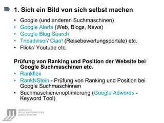 1. Sich ein Bild von sich selbst machen Google (und anderen Suchmaschinen) Google  Alerts   (Web, Blogs, News) Google Blog  Search Tripadvisor /  Ciao!  (Reisebewertungsportale) etc. Flickr/ Youtube etc. Prüfung von Ranking und Position der Website bei Google Suchmaschinen etc. Rankflex   RankNStein  - Prüfung von Ranking und Position bei Google Suchmaschinnen Suchmaschienenoptimierung ( Google  Adwords   - Keyword Tool) 