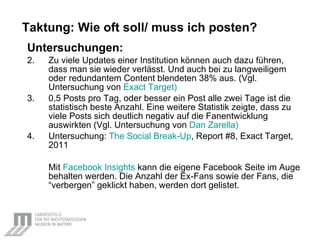 Taktung: Wie oft soll/ muss ich posten? Untersuchungen: Zu viele Updates einer Institution können auch dazu führen, dass man sie wieder verlässt. Und auch bei zu langweiligem oder redundantem Content blendeten 38% aus. (Vgl. Untersuchung von  Exact  Target) 0,5 Posts pro Tag, oder besser ein Post alle zwei Tage ist die statistisch beste Anzahl. Eine weitere Statistik zeigte, dass zu viele Posts sich deutlich negativ auf die Fanentwicklung auswirkten (Vgl. Untersuchung von  Dan  Zarella ) Untersuchung:  The   Social   Break-Up , Report #8, Exact Target, 2011 Mit  Facebook   Insights   kann die eigene Facebook Seite im Auge behalten werden. Die Anzahl der Ex-Fans sowie der Fans, die “verbergen” geklickt haben, werden dort gelistet. 