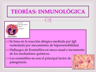 
TEORÍAS: INMUNOLÓGICA
 Se basa en la reacción alérgica mediada por IgE
sustentada por mecanismos de hipersensibilidad.
 Hallazgos de Eosinófilos en moco nasal e incremento
de los mediadores químicos.
 Los eosinófilos no son el principal factor de
patogénesis.
 