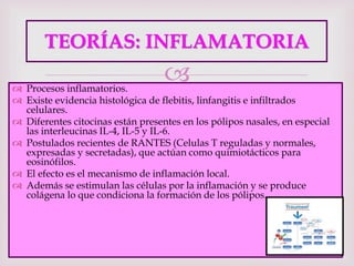 
TEORÍAS: INFLAMATORIA
 Procesos inflamatorios.
 Existe evidencia histológica de flebitis, linfangitis e infiltrados
celulares.
 Diferentes citocinas están presentes en los pólipos nasales, en especial
las interleucinas IL-4, IL-5 y IL-6.
 Postulados recientes de RANTES (Celulas T reguladas y normales,
expresadas y secretadas), que actúan como quimiotácticos para
eosinófilos.
 El efecto es el mecanismo de inflamación local.
 Además se estimulan las células por la inflamación y se produce
colágena lo que condiciona la formación de los pólipos.
 