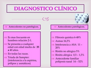 
DIAGNOSTICO CLÍNICO
 Antecedentes no patológicos.  Antecedentes patológicos.
 Es mas frecuente en
hombres relación 2-1.
 Se presenta a cualquier
edad con edad media de 35
a 40 años.
 En todas las razas.
 Triada de Sampter:
(intolerancia a la aspirina,
pólipos y asmáticos)
 Fibrosis quística 6-48%
 Asmas 16,5%
 Intolerancia a ASA 11 –
20%
 Rinitis no alérgica 5%
 Rinitis alérgica 0,5 – 1,5%
 Antecedente familiar
poliposis nasal 14 – 52%
 
