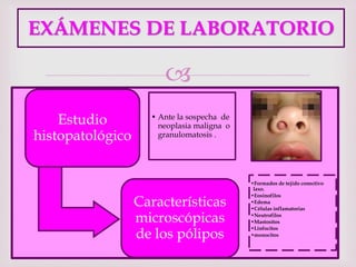 
EXÁMENES DE LABORATORIO
Estudio
histopatológico
• Ante la sospecha de
neoplasia maligna o
granulomatosis .
Características
microscópicas
de los pólipos
•Formados de tejido conectivo
laxo.
•Eosinofilos
•Edema
•Células inflamatorias
•Neutrofilos
•Mastositos
•Linfocitos
•monocitos
 