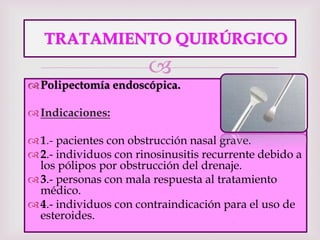 
TRATAMIENTO QUIRÚRGICO
Polipectomía endoscópica.
Indicaciones:
1.- pacientes con obstrucción nasal grave.
2.- individuos con rinosinusitis recurrente debido a
los pólipos por obstrucción del drenaje.
3.- personas con mala respuesta al tratamiento
médico.
4.- individuos con contraindicación para el uso de
esteroides.
 