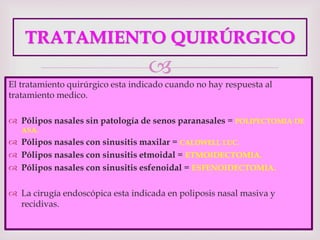
TRATAMIENTO QUIRÚRGICO
El tratamiento quirúrgico esta indicado cuando no hay respuesta al
tratamiento medico.
 Pólipos nasales sin patología de senos paranasales = POLIPECTOMIA DE
ASA.
 Pólipos nasales con sinusitis maxilar = CALDWELL LUC.
 Pólipos nasales con sinusitis etmoidal = ETMOIDECTOMIA.
 Pólipos nasales con sinusitis esfenoidal = ESFENOIDECTOMIA.
 La cirugía endoscópica esta indicada en poliposis nasal masiva y
recidivas.
 