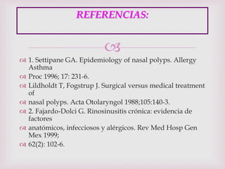 
 1. Settipane GA. Epidemiology of nasal polyps. Allergy
Asthma
 Proc 1996; 17: 231-6.
 Lildholdt T, Fogstrup J. Surgical versus medical treatment
of
 nasal polyps. Acta Otolaryngol 1988;105:140-3.
 2. Fajardo-Dolci G. Rinosinusitis crónica: evidencia de
factores
 anatómicos, infecciosos y alérgicos. Rev Med Hosp Gen
Mex 1999;
 62(2): 102-6.
REFERENCIAS:
 