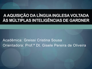 A AQUISIÇÃO DA LÍNGUA INGLESA VOLTADA
ÀS MÚLTIPLAS INTELIGÊNCIAS DE GARDNER



Acadêmica: Greissi Cristina Sousa
Orientadora: Prof.ª Dt. Gisele Pereira de Oliveira
 