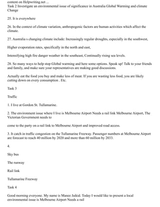 content on Helpwriting.net ...
Task 2 Investigate an environmental issue of significance in Australia Global Warming and climate
Change
25. It is everywhere
26. In the context of climate variation, anthropogenic factors are human activities which affect the
climate.
27. Australia s changing climate include: Increasingly regular droughts, especially in the southwest,
Higher evaporation rates, specifically in the north and east,
Intensifying high fire danger weather in the southeast, Continually rising sea levels.
28. So many ways to help stop Global warming and here some options. Speak up! Talk to your friends
and family, and make sure your representatives are making good discussions.
Actually eat the food you buy and make less of meat. If you are wasting less food, you are likely
cutting down on every consumption . Etc.
Task 3
Traffic
1. I live at Gordon St. Tullamarine.
2. The environment issue where I live is Melbourne Airport Needs a rail link Melbourne Airport, The
Victorian Government needs to
come to the party on a rail link to Melbourne Airport and improved road access.
3. It catch in traffic congestion on the Tullamarine Freeway. Passenger numbers at Melbourne Airport
are forecast to reach 40 million by 2020 and more than 60 million by 2033.
4.
Sky bus
The runway
Rail link
Tullamarine Freeway
Task 4
Good morning everyone. My name is Manee Jaikid. Today I would like to present a local
environmental issue is Melbourne Airport Needs a rail
 