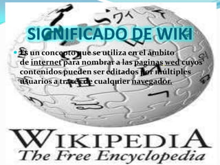 SIGNIFICADO DE WIKI
 Es un concepto que se utiliza en el ámbito
 de internet para nombrar a las paginas wed cuyos
 contenidos pueden ser editados por múltiples
 usuarios a través de cualquier navegador.
 