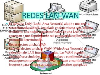 REDES LAN-WAN
 El término LAN (Local Area Network) alude a una red -a
  veces llamada subred- instalada en una misma sala, oficina
  o edificio. Los nodos o puntos finales de una LAN se
  conectan a una topología de red compartida utilizando un
  protocolo determinado.
 Redes de área ancha.WAN
  Una red de área ancha o WAN (Wide Area Network) es una
  colección de LAN interconectadas. Las WAN pueden
  extenderse a ciudades, estados, países o continentes. Las
  redes que comprenden una WAN utilizan encaminadores
  (routers) para dirigir sus paquetes al destino apropiado
 