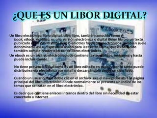 ¿QUE ES UN LIBOR DIGITAL?
   ¿QUE ES UN LIBRO DIGITAL?
Un libro electrónico, libro digital, ciberlibro, también conocido como e-
  book, eBook, ecolibro, es una versión electrónica o digital de un libro o un texto
  publicado en la World Wide Web o en otros formatos electrónicos. También suele
  denominarse así al dispositivo usado para leer estos libros, que es conocido
  también como e-reader o lector de libros electrónicos.
Un ebook es un archivo electrónico que contiene texto, gráficos, imágenes y hasta
  puede incluir sonido.
  No tiene presencia física como es un libro editado en papel y por lo tanto puede
  distribuirse vía electrónica por email o descargándolo desde un sitio Web.
  Cuando un usuario hace doble clic en el archivo .exe el navegador abre la página
  principal del libro electrónico donde normalmente se presenta un índice de los
  temas que se tratan en el libro electrónico.
  Es decir que contiene enlaces internos dentro del libro sin necesidad de estar
  conectado a Internet
 
