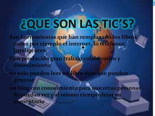 ¿QUE SON LAS TIC’S?
Son herramientas que han remplazado los libros
  como por ejemplo el internet, lo teléfonos
  inteligentes.
Han producido gran trabajo colaborativo y
  conocimiento
no solo pueden leer un libro sino que pueden
  generar
un blog con conocimiento para que otras personas
  lo puedan ver y al mismo tiempo dejar su
  comentario
 