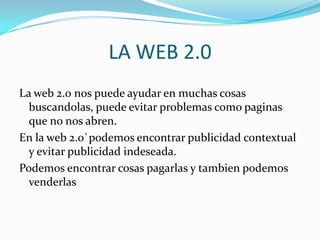 LA WEB 2.0
La web 2.0 nos puede ayudar en muchas cosas
  buscandolas, puede evitar problemas como paginas
  que no nos abren.
En la web 2.0`podemos encontrar publicidad contextual
  y evitar publicidad indeseada.
Podemos encontrar cosas pagarlas y tambien podemos
  venderlas
 