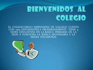 EL COLEGIO DIEGO HERNANDEZ DE GALLEGO CUENTA
CON 1700 ESTUDIANTES A PROXIMADAMENTE . TIENE 5
  SEDES EDUCATIVAS EN LA BASICA PRIMARIA EN LA
   SEDE A FUNCIONA LA BASICA SEGUNDARIA Y LA
               MEDIA VOCASIONAL
 
