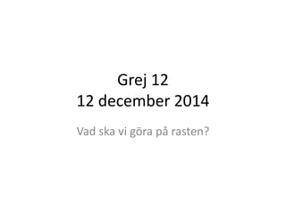 Grej 12 
12 december 2014 
Vad ska vi göra på rasten? 
 