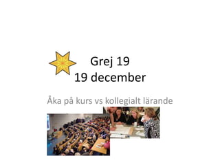 Grej 19
19 december
Åka på kurs vs kollegialt lärande
 