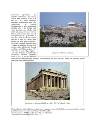 Parthenon representerar den
grekiska arkitekturen i den renaste
formen. Den förstördes delvis år 1
687 e.Kr. och många skulpturer
bortfördes därifrån under årens lopp.
Arkitekturen är baserad
huvudsakligen på den dominerande
grekiska stilen - den doriska, med
vissa ändringar som infördes med
tankte på den geometriska renheten.
Faktum att kolonnerna lutar inåt och
vissa grundytor, bl a. postamentet är
inte raka, beror på att den visuella
effekten av raka och strikta linjer
krävde just dessa små förändringar.
Parthenon , helgad åt gudinnan Atena
- stadens skydshelgon, byggdes i vit
marmor under arkitektonisk ledning
av Itkinos och Kallikrates åren 448 -
432 f.Kr. på den heliga klippan -
Akropolis. Parthenon är den klassiska
arkitektures absoluta höjdpunkt.
Sedan 1 687, då turkarna förstörde
stora delar av bebyggelsen på Akropolis, står Parthenon som ruin, som dock vittnar om grekernas enorma
skicklighet inom byggnadskonsten.
Förutom Parthenon finns det en stor mängd andra byggnader runtom hela Medelhavsområdet, som vittnar om den
grekiska arkitekturens snabba utveckling. Till de främsta hör:
Poseidontemplet , 460 f.Kr.och Basilikan, 550 f.Kr. i Paestrum
Lysikratesmonumentet i Epidauros, 350-t. f.Kr.
Akropolis med Parthenon i Aten.
Parthenon av Itkinos och Kallikrates, 448 - 432 f.Kr, Akropils - Aten
 