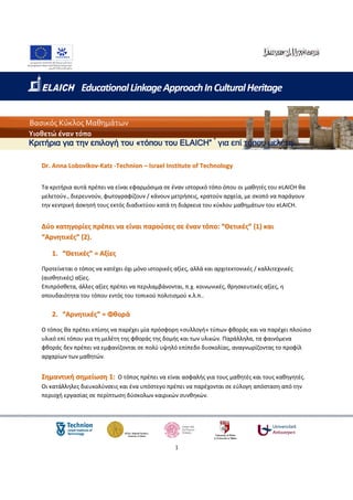 Educational Linkage Approach In Cultural Heritage


Βασικός Κύκλος Μαθημάτων
Υιοθετώ έναν τόπο
Κριτήρια για την επιλογή του «τόπου του ELAICH” * για επί τόπου µελέτη

   Dr. Anna Lobovikov-Katz -Technion – Israel Institute of Technology


   Τα κριτήρια αυτά πρέπει να είναι εφαρμόσιμα σε έναν ιστορικό τόπο όπου οι μαθητές του eLAICH θα
   μελετούν., διερευνούν, φωτογραφίζουν / κάνουν μετρήσεις, κρατούν αρχεία, με σκοπό να παράγουν
   την κεντρική άσκησή τους εκτός διαδικτύου κατά τη διάρκεια του κύκλου μαθημάτων του eLAICH.


   Δύο κατηγορίες πρέπει να είναι παρούσες σε έναν τόπο: “Θετικές” (1) και
   “Αρνητικές” (2).

      1. “Θετικές” = Αξίες

   Προτείνεται ο τόπος να κατέχει όχι μόνο ιστορικές αξίες, αλλά και αρχιτεκτονικές / καλλιτεχνικές
   (αισθητικές) αξίες.
   Επιπρόσθετα, άλλες αξίες πρέπει να περιλαμβάνονται, π.χ. κοινωνικές, θρησκευτικές αξίες, η
   σπουδαιότητα του τόπου εντός του τοπικού πολιτισμού κ.λ.π..

      2. “Αρνητικές” = Φθορά

   Ο τόπος θα πρέπει επίσης να παρέχει μία πρόσφορη «συλλογή» τύπων φθοράς και να παρέχει πλούσιο
   υλικό επί τόπου για τη μελέτη της φθοράς της δομής και των υλικών. Παράλληλα, τα φαινόμενα
   φθοράς δεν πρέπει να εμφανίζονται σε πολύ υψηλό επίπεδο δυσκολίας, αναγνωρίζοντας το προφίλ
   αρχαρίων των μαθητών.


   Σημαντική σημείωση 1: Ο τόπος πρέπει να είναι ασφαλής για τους μαθητές και τους καθηγητές.
   Οι κατάλληλες διευκολύνσεις και ένα υπόστεγο πρέπει να παρέχονται σε εύλογη απόσταση από την
   περιοχή εργασίας σε περίπτωση δύσκολων καιρικών συνθηκών.




                                                     1
 