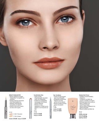 11109-1 Porcelain
		 11109-2 Ginger
Ελλάδα: € 24,90 · Κύπρος: € 23,90
2,5 ml
3,6 g
11118
Ελλάδα: € 19,90
Κύπρος: € 19,50
2,2 g
11108
Ελλάδα: € 18,90
Κύπρος: € 18,50
30 ml
11115
Ελλάδα: € 27,50
(91,67 ανά 100 ml)
Κύπρος: € 26,90
(89,67 ανά 100 ml)
BRIGHT HIGHLIGHTER
• Μαγικό: Ιριδίζοντα στοιχεία
“εξαφανίζουν”τα σημάδια της
κούρασης
• Περιέχει πολύτιμα συστατικά
όπως έλαια Αμάραντου,
Bisabolol, έλαια Μυρτιάς
Αυστραλίας και OptisolTM
• Απλώστε κάτω από τα μάτια
και πάνω από τα χείλη		
Fast Wrinkle-Filler
• Γεμίζει ρυτίδες,
ανομοιομορφίες και μικρές
ουλές της επιδερμίδας
• Σύνθεση που εξασφαλίζει
ομοιόμορφο αποτέλεσμα
μακράς διάρκειας
• Απλώστε το πριν
εφαρμόσετε το Make-up και
αφήστε το να στεγνώσει για
λίγο
Eye-  Lipbase
• Λειαίνει και δίνει φυσική
όψη στην επιδερμίδα
• Εξασφαλίζει μεγαλύτερη
διάρκεια της σκιάς
ματιών και του κραγιόν
• Ιδανικό ως βάση για σκιές
ματιών και κραγιόν
Radiant Skin Primer
• Διορθώνει ανομοιομορφίες,
επιμηκύνει
τη διάρκεια του Make-Up,	
μειώνει το μέγεθος των πόρων
• Βιολογικές χρωστικές ουσίες με  
βάση το διαμάντι για
περισσότερη λάμψη
• Υφή με ροδακινί απόχρωση που
χαρίζει φρεσκάδα	
• Ιδανικό ως βάση για Make-Up
 