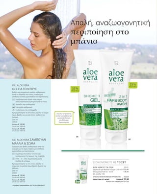 20131
€ 13,90
€ 6,50
250 ml
20030
Ελλάδα: € 10,90
(43,60 ανά 1000 ml)
Κύπρος: € 10,90
(43,60 ανά 1000 ml)
250 ml
20033
Ελλάδα: € 13,90
(55,60 ανά 1000 ml)
Κύπρος: € 13,50
(54,00 ανά 1000 ml)
ΣΥΝΟΛΟ ΜΕΜΟΝΩΜΕΝΩΝ ΠΡΟΪΟΝΤΩΝ € 20,40
ΕΙΔΙΚΗ ΤΙΜΗ ΣΕΤ ΜΟΝΟ Ελλάδα: € 17,90
 Κύπρος από € 20,00 μόνο € 17,50
01 | ALOE VERA
GEL ΓΙΑ ΤΟ ΝΤΟΥΣ
Βαθύς και συγχρόνως απαλός καθαρισμός
κατά τη διάρκεια του ντους. Αφήνει μια
αίσθηση φυσικής φρεσκάδας και περιποίησης.
		Εκχύλισμα από λευκό τσάι για μια
αναζωογονητική εμπειρία κατά το ντους
		 Δροσίζει την επιδερμίδα
		 Για απαλό καθαρισμό
		 Ενυδατώνει την επιδερμίδα
Χρησιμοποιήστε το στο ντους σε όλο το σώμα
πρωί, βράδυ και γενικά όποτε νιώθετε την
ανάγκη.
02 | ALOE VERA ΣΑΜΠΟΥΑΝ
ΜΑΛΛΙΑ  ΣΩΜΑ
Γρήγορος και βαθύς καθαρισμός από την
κορυφή ως τα άκρα. Αφήνει μια αίσθηση
φρεσκάδας και περιποίησης.
		Εκχύλισμα λυκίσκου τονώνει και
αναζωογονεί το τριχωτό της κεφαλής
		Η All – in – One περιποίηση για τα
Μαλλιά  το Σώμα
Χρησιμοποιήστε το στο ντους σε όλο το
σώμα και τα μαλλιά πρωί, βράδυ ή μετά την
άθληση.
*
35 %
Aloe Vera
35 %
Aloe Vera
ΕΞΟΙΚΟΝΟΜΕΙΤΕ ΜΕ ΤΟ ΣΕΤ
Απαλή, αναζωογονητική
περιποίηση στο
μπάνιο
* Αριθμός Πρωτοκόλλου: DE 10 2010 030 654.1
ALOE VERA ΣΕΤ ΓΙΑ ΣΠΟΡ
Σαμπουάν για Μαλλιά  Σώμα · 250 ml
Αποσμητικό Roll-on · 50 ml
(βλ. σελίδα 100)
Για όλα τα προϊόντα
αυτής της σελίδας έχει
κατατεθεί Αίτηση
για Δίπλωμα
Ευρεσιτεχνίας
 