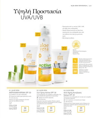 75 ml
3753
Ελλάδα: € 27,90
(37,20 ανά 100 ml)
Κύπρος: € 26,90
(35,87 ανά 100 ml)
125 ml
23010
Ελλάδα: € 21,90
(17,52 ανά 100 ml)
Κύπρος: € 21,50
(€ 17,20 ανά 100 ml)
50 ml
23011
Ελλάδα: € 21,90
(43,80 € ανά 100 ml)
Κύπρος: € 21,50
(43,00 € ανά 100 ml)
105
01 | ALOE VERA
ΑΝΤΗΛΙΑΚΗ ΚΡΕΜΑ SPF 50
Για ευαίσθητες στον ήλιο επιδερμίδες.
		Ιδανική για παιδιά: χωρίς χρωστικές ουσίες
		 40% Aloe Vera
Απλώστε την κρέμα τουλάχιστον 20 λεπτά
πριν από την έκθεση στον ήλιο.
02 | ALOE VERA
Sun Spray Active SPF 30
Για ανοιχτόχρωμες και ευαίσθητες επιδερμίδες, που
έχουν ανάγκη από υψηλό δείκτη προστασίας.
		 Γρήγορη και εύκολη εφαρμογή
		 30% Aloe Vera
Ανακινήστε πριν από τη χρήση. Ψεκάστε αρκετή
ποσότητα και απλώστε ομοιόμορφα σε όλο το σώμα
Δεν ενδείκνυται για το πρόσωπο.
03 | ALOE VERA
Anti-Aging Αντηλιακή
Κρέμα SPF 20
Προστατεύει την επιδερμίδα από τον ήλιο και τα σημάδια
της πρόωρης γήρανσης.
		 Για το πρόσωπο, το ντεκολτέ και το λαιμό
		 40% Aloe Vera
Ενδείκνυται και ως κρέμα ημέρας κατά τη διάρκεια του
καλοκαιριού. Απλώστε αρκετή ποσότητα πριν από την
έκθεση στον ήλιο.
40 %
Aloe Vera
40 %
Aloe Vera
30 %
Aloe Vera
50
SPF
30
SPF
20
SPF
%
%
%
Υψηλή Προστασία
UVA/UVB
Άριστη
Ποιότητα και Πιστοποιημένη
Προέλευση
Πρώτων Υλών
ALOE VERA ΠΕΡΙΠΟΙΗΣΗ |
• Προστασία από τις ακτίνες UVA / UVB
για κάθε τύπο επιδερμίδας 
• Υψηλή Περιεκτικότητα σε Aloe Vera
περιποιείται την επιδερμίδα πριν από
την έκθεση στον ήλιο και μετά από
αυτή
• Μη λιπαρή σύνθεση
Aloe Vera: Υψηλή περιεκτικότητα
σε Aloe Vera περιποιείται την
επιδερμίδα πριν από την έκθεση
στον ήλιο και μετά από αυτή
Αδιάβροχα: Η σύνθεση
όλων των αντηλιακών
προϊόντων Aloe Vera είναι
αδιάβροχη
Προστασία UVA: Όλα τα προϊόντα
φέρουν τη Σφραγίδα UVA, η οποία
εγγυάται την ιδανική αναλογία των
φίλτρων UVA - UVB
 