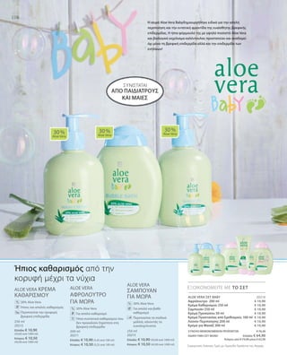 106
250 ml
20213
Ελλάδα: € 10,90
(43,60 ανά 1000 ml)
Κύπρος: € 10,50
(42,00 ανά 1000 ml)
200 ml
20211
Ελλάδα: € 10,90 (5,45 ανά 100 ml)
Κύπρος: € 10,50 (5,25 ανά 100 ml)
250 ml
20215
Ελλάδα: € 10,90 (43,60 ανά 1000 ml)
Κύπρος: € 10,50 (42,00 ανά 1000 ml)
€ 10,90
€ 10,90
€ 10,90
€ 10,90
€ 10,90
€ 10,90
€ 10,90
20216
ΣΥΝΟΛΟ ΜΕΜΟΝΩΜΕΝΩΝ ΠΡΟΪΟΝΤΩΝ € 76,30
ΕΙΔΙΚΗ ΤΙΜΗ ΣΕΤ ΜΟΝΟ Ελλάδα: € 64,90
 Κύπρος από € 73,50 μόνο € 62,90
Συγκριτικές Λιανικές Τιμές με Ομοειδή Προϊόντα της Αγοράς
ALOE VERA ΚΡΕΜΑ
ΚΑΘΑΡΙΣΜΟΥ
		 30% Aloe Vera
	 	 Ήπιος και απαλός καθαρισμός
		Περιποιείται την τρυφερή
βρεφική επιδερμίδα
ALOE VERA
ΑΦΡΟΛΟΥΤΡΟ
ΓΙΑ ΜΩΡΑ
		 30% Aloe Vera
		 Για απαλό καθαρισμό
	 	 Ήπια συστατικά καθαρισμού που
δεν προκαλούν ξηρότητα στη
βρεφική επιδερμίδα
ALOE VERA
ΣΑΜΠΟΥΑΝ
ΓΙΑ ΜΩΡΑ
		30% Aloe Vera
		Για απαλό και βαθύ
καθαρισμό
		Περιποιείται τα παιδικά
μαλλιά, κάνοντάς τα
ευκολοχτένιστα
106
ΣΥΝΙΣΤΑΤΑΙ
30 %
Aloe Vera
30 %
Aloe Vera
30 %
Aloe Vera
ΕΞΟΙΚΟΝΟΜΕΙΤΕ ΜΕ ΤΟ ΣΕΤ
%
%
%
Ήπιος καθαρισμός από την
κορυφή μέχρι τα νύχια
Η σειρά Aloe Vera Babyδημιουργήθηκε ειδικά για την απαλή
περιποίηση και την εντατική φροντίδα της ευαίσθητης βρεφικής
επίδερμίδας. Η ήπια φόρμουλά της με υψηλό ποσοστό Aloe Vera
και βιολογικό εκχύλισμα καλέντουλας προστατεύει και αναδομεί
όχι μόνο τη βρεφική επιδερμίδα αλλά και την επιδερμίδα των
ενηλίκων!
ALOE VERA ΣΕΤ BABY
Αφρόλουτρο 200 ml
Κρέμα Καθαρισμού 250 ml
Σαμπουάν 250 ml
Κρέμα Προσώπου 50 ml
Κρέμα Προστασίας από Ερεθισμούς 100 ml
Λοσιόν Περιποίησης 200 ml
Κρέμα για Μασάζ 200 ml
από παιδιάτρους 
και μαίες
 