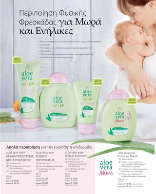 100 ml
20212
Ελλάδα: € 10,90
Κύπρος: € 10,50
200 ml
20214
Ελλάδα: € 10,90
(5,45 ανά 100 ml)
Κύπρος: € 10,50
(5,25 ανά 100 ml)
50 ml
20210
Ελλάδα: € 10,90
(21,80 ανά 100 ml)
Κύπρος: € 10,50
(21,00 ανά 100 ml)
200 ml
20217
Ελλάδα: € 10,90 (5,45 ανά 100 ml)
Κύπρος: € 10,50 (5,25 ανά 100 ml)
ALOE VERA BABY
KΡΕΜΑ ΠΡΟΣΤΑΣΙΑΣ
ΑΠΟ ΕΡΕΘΙΣΜΟΥΣ
		40% Aloe Vera
		Περιποίηση και προστασία
από ερεθισμούς
		Καταπραΰνει την ερεθισμένη
και ευαίσθητη επιδερμίδα
ALOE VERA BABY
ΛΟΣΙΟΝ
ΠΕΡΙΠΟΙΗΣΗΣ
		40% Aloe Vera
		Για απαλή βρεφική επιδερμίδα
		Ενυδατώνει την ξηρή
επιδερμίδα
ALOE VERA BABY
KΡΕΜΑ ΠΡΟΣΩΠΟΥ
		40% Aloe Vera
		Ενδείκνυται για την
καθημερινή περιποίηση
του προσώπου
		Ενυδατώνει την ξηρή
επιδερμίδα
Aloe Vera Mum
Κρέμα για Μασάζ
		40% Aloe Vera
	 	 Χαρίζει έντονη ενυδάτωση
στην ξηρή και ταλαιπωρημένη
επιδερμίδα της μητέρας
		Ενισχύει την ελαστικότητα και την
απαλότητα της επιδερμίδας
		Ιδανική για μασάζ και στην
ευαίσθητη βρεφική επιδερμίδα
• Απαλός καθαρισμός και περιποίηση για την εξαιρετικά ευαίσθητη
επιδερμίδα
• Υποστηρίζει το επίπεδο της φυσιολογικής υγρασίας της
επιδερμίδας	
• Το βιολογικό εκχύλισμα καλέντουλας προσφέρει ιδιαίτερη
προστασία και πλούσια περιποίηση
Περιποίηση Φυσικής
Φρεσκάδας για Μωρά
και Ενήλικες
40 %
Aloe Vera
40 %
Aloe Vera
40 %
Aloe Vera
40 %
Aloe Vera
% %
% %
Απαλή περιποίηση για την ευαίσθητη επιδερμίδα
+
 