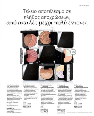 01a | 11113-1 Ruddy Rose
			 11,1 g
01b | 11113-2 Petal Peach
			 11,8 g
Ελλάδα: € 27,50
(247,75 ανά 100 g) (233,05 ανά 100 g)
Κύπρος: € 26,90
(242,34 ανά 100 g) (227,97 ανά 100 g)
11 g
11114
Ελλάδα: € 27,50
(250,00 ανά 100 g)
Κύπρος: € 26,90
(244,55 ανά 100 g)
12 g
11111
Ελλάδα: € 32,90
(274,17 ανά 100 g)
Κύπρος: € 31,90
(265,84 ανά 100 g)
10 g
11112
Ελλάδα: € 29,90
(299,00 ανά 100 g)
Κύπρος: € 28,90
(289,00 ανά 100 g)
8 g
11140
Ελλάδα: € 32,90
(411,25 ανά 100 g)
Κύπρος: € 31,90
(398,75 ανά 100 g)
Συγκριτικές Λιανικές Τιμές με Ομοειδή Προϊόντα της Αγοράς
13
Τέλειο αποτέλεσμα σε
πλήθος αποχρώσεων,
από απαλές μέχρι πολύ έντονες
01 | Perfect Powder Blush
• Ρουζ με μεταξένια υφή για
ομοιόμορφο χρωματικό
αποτέλεσμα και λάμψη
• Οι αρμονικά συνδυασμένες ματ
αποχρώσεις χαρίζουν φρεσκάδα
στην επιδερμίδα και τονίζουν τα
ζυγωματικά
• Με δύο αποχρώσεις, που
μπορούν να χρησιμοποιηθούν
μεμονωμένα ή συνδυαστικά για
απεριόριστους χρωματικούς
συνδυασμούς
02 | Sun Dream Bronzer
• Λεπτή, απαλή σύνθεση.
Μπορείτε να το εφαρμόσετε
ομοιόμορφα σε όλο το πρόσωπο
ή τοπικά στα ζυγωματικά
• Ιδανικός συνδυασμός δύο
αποχρώσεων για ομοιόμορφο
αποτέλεσμα και φυσική
φρεσκάδα
• Για καλοκαιρινό bronze χρώμα
στην επιδερμίδα σας όλο τον
χρόνο
03 | Hollywood Powder
Multicolour
ΤΟ ΠΟΛΥΧΡΩΜΟ ΜΥΣΤΙΚΟ
• Ιδανική για καθημερινή χρήση και
για κάθε τόνο επιδερμίδας
• Το κίτρινο χαρίζει δροσερή και
λαμπερή εμφάνιση
• Το φυσικό χρώμα εξισορροπεί τις
διχρωμίες
• Το πράσινο χρώμα καλύπτει
κοκκινίλες, ευρυαγγείες ή
στίγματα της επιδερμίδας
• Σταθεροποιεί το make-up και
χαρίζει στην επιδερμίδα
απαλότητα, ομοιομορφία και
λάμψη
04 | Hollywood
Powder Duocolour
ΤΟ ΔΙΧΡΩΜΟ ΜΥΣΤΙΚΟ
• Το κίτρινο προσφέρει ιδιαίτερη
φρεσκάδα το πρωί, διαγράφει
σκιές και ανομοιομορφίες και
φροντίζει για μια λαμπερή όψη
της επιδερμίδας
• Το λιλά προσφέρει φρέσκια και
αναζωογονημένη όψη το βράδυ  
– αντανακλά το φως, χαρίζοντας
λάμψη στις θαμπές επιδερμίδες
• Σταθεροποιεί το Make-Up και
χαρίζει στην επιδερμίδα
απαλότητα, ομοιομορφία και
λάμψη
05 | Skin Perfect
Micro Powder
ΠΟΛΥΛΕΙΤΟΥΡΓΙΚΗ ΠΟΥΔΡΑ
• Υψηλής ποιότητας
πολυλειτουργική πούδρα
• Η απαλή και λεπτή σύνθεσή της
με μικροίνες χαρίζει ένα
μεταξένιο, διάφανο και
ομοιόμορφο αποτέλεσμα
• Μειώνει τη γυαλάδα και
εξισορροπεί τον τόνο της
επιδερμίδας
MAKE-UP |
TOP
SELLER!
 