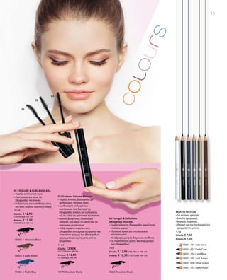 10002-1 Absolute Black
10002-4 Dark Brown
10002-5 Night Blue
	 	 10001-101 Soft Snow
		 10001-002 Dark Coal
		 10001-104 Cold Blue
		 10001-105 Soft Ashes
		 10001-006 Olive Green
		 10001-107 Dark Hazel
10266 Absolute Black10179 Absolute Black
10 ml
Ελλάδα: € 12,90
(129,00 ανά 100 ml)
Κύπρος: € 12,50
(125,00 ανά 100 ml)
11 ml
Ελλάδα: 12,90 €
(117,27 € ανά 100 ml)
Κύπρος: € 12,50
(113,64 ανά 100 ml)
7 ml
Ελλάδα: € 12,90 (184,28 ανά 100 ml)
Κύπρος: € 12,50 (178,57 ανά 100 ml)
1,1 g
Ελλάδα: € 7,50
Κύπρος: € 7,50
15
01 | VOLUME  CURL MASCARA
• Χαρίζει εκπληκτικό όγκο
• Ζωντανεύει και κάνει τις
βλεφαρίδες πιο πυκνές
• Ενδείκνυται για ευαίσθητα μάτια
και όσες φοράνε φακούς επαφής
02 | Extreme Volume Mascara
• Χαρίζει έντονες βλεφαρίδες με
αισθησιακό, πλούσιο όγκο
• Συνδυασμός επιλεγμένων
συστατικών που διατηρεί τις
βλεφαρίδες απαλές και ευλύγιστες
και τις κάνει να φαίνονται πιο πυκνές
• Κωνικό βουρτσάκι, ιδανικό για
μακιγιάζ που κάνει τα μάτια σας να
φαίνονται μεγαλύτερα
• Απλά περάστε mascara στις
βλεφαρίδες στη γωνία του ματιού και
στην κάτω γραμμή των βλεφαρίδων
χρησιμοποιώντας τη μύτη από το
βουρτσάκι
03 | Length  Definition
αδιάβροχη Mascara
• Τονίζει τέλεια τις βλεφαρίδες χαρίζοντας
επιπλέον μήκος
• Πλούσιος όγκος για εντυπωσιακά
αποτελέσματα
• Αδιάβροχη, μακράς διάρκειας σύνθεση
• Για περισσότερο μήκος και διαχωρισμό
των βλεφαρίδων
ΜΟΛΥΒΙ ΜΑΤΙΩΝ
• Για έντονες γραμμές
• Εύκολη εφαρμογή
• Μακράς διάρκειας
• Ιδανικό για τον σχεδιασμό της
γραμμής του ματιού
 